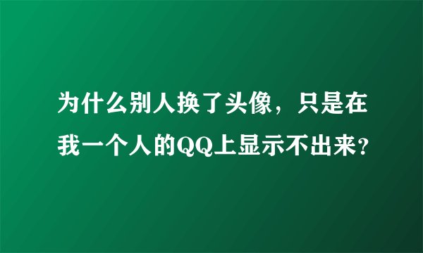 为什么别人换了头像，只是在我一个人的QQ上显示不出来？