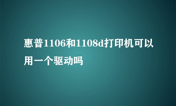 惠普1106和1108d打印机可以用一个驱动吗