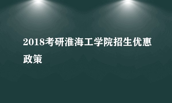 2018考研淮海工学院招生优惠政策