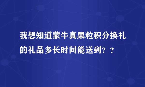 我想知道蒙牛真果粒积分换礼的礼品多长时间能送到？？