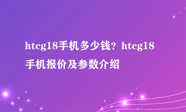 htcg18手机多少钱？htcg18手机报价及参数介绍