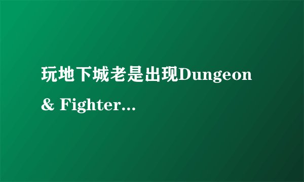 玩地下城老是出现Dungeon & Fighter已停止工作的情况，受不了了，玩一会都不行？