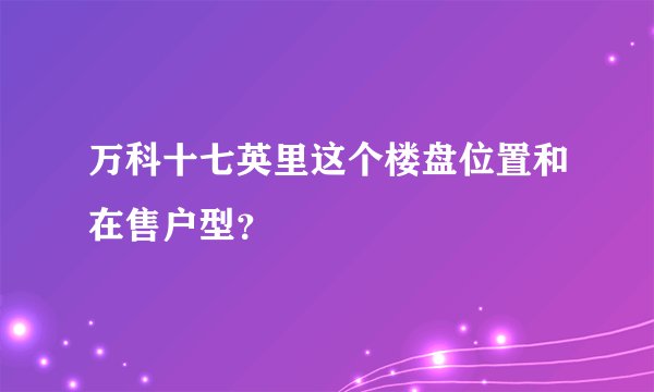 万科十七英里这个楼盘位置和在售户型？