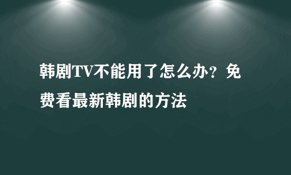 韩剧TV不能用了怎么办？免费看最新韩剧的方法