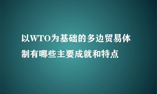 以WTO为基础的多边贸易体制有哪些主要成就和特点