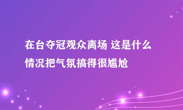在台夺冠观众离场 这是什么情况把气氛搞得很尴尬