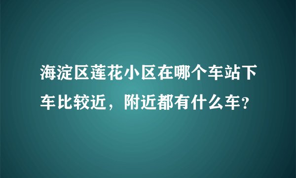 海淀区莲花小区在哪个车站下车比较近，附近都有什么车？