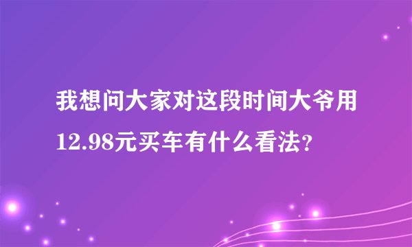 我想问大家对这段时间大爷用12.98元买车有什么看法？