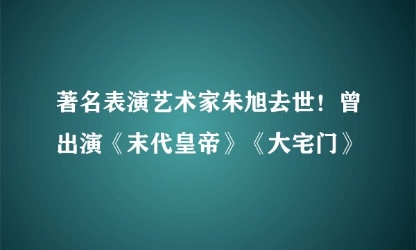 著名表演艺术家朱旭去世！曾出演《末代皇帝》《大宅门》