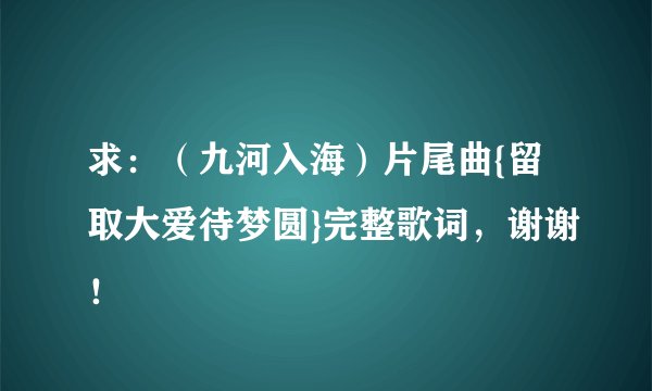 求：（九河入海）片尾曲{留取大爱待梦圆}完整歌词，谢谢！