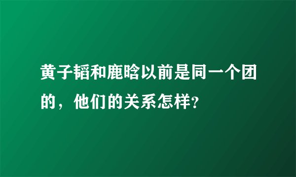 黄子韬和鹿晗以前是同一个团的，他们的关系怎样？