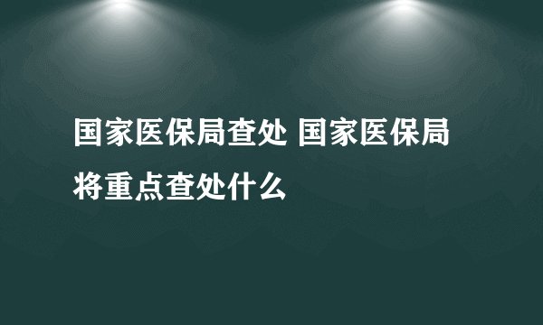 国家医保局查处 国家医保局将重点查处什么