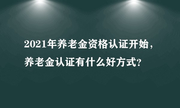 2021年养老金资格认证开始，养老金认证有什么好方式？