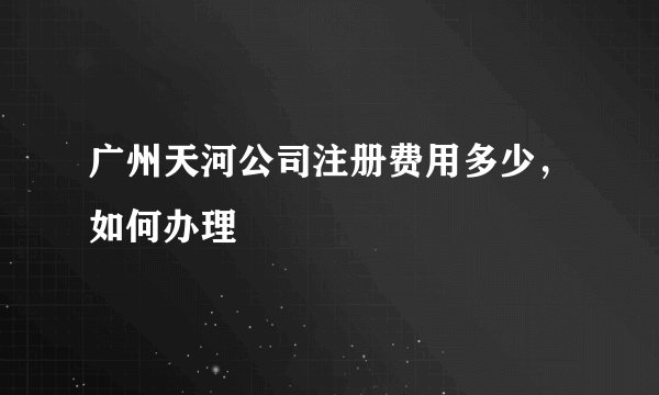 广州天河公司注册费用多少，如何办理