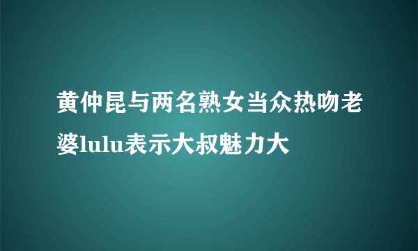 黄仲昆与两名熟女当众热吻老婆lulu表示大叔魅力大