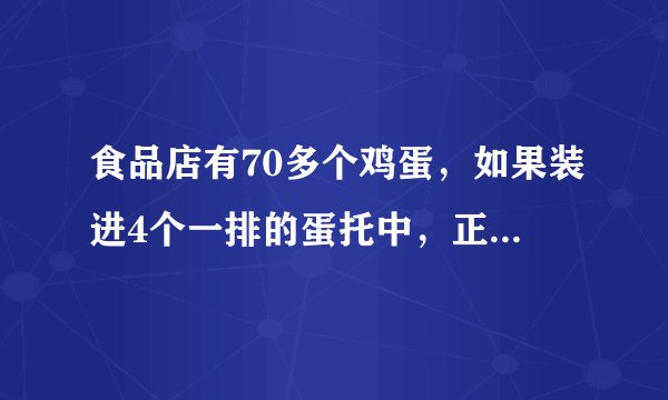 食品店有70多个鸡蛋，如果装进4个一排的蛋托中，正好装完。如果装进6个一排的蛋托中，也正好装完。问