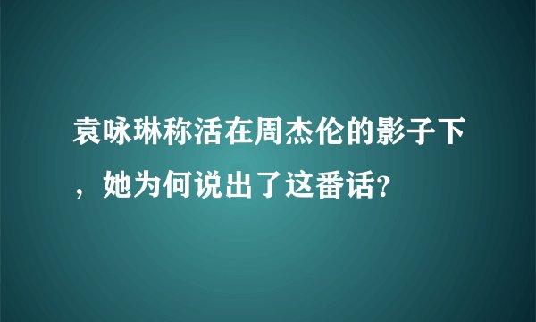 袁咏琳称活在周杰伦的影子下，她为何说出了这番话？
