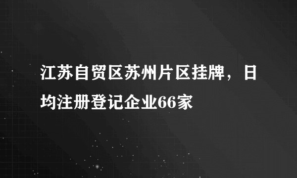 江苏自贸区苏州片区挂牌，日均注册登记企业66家