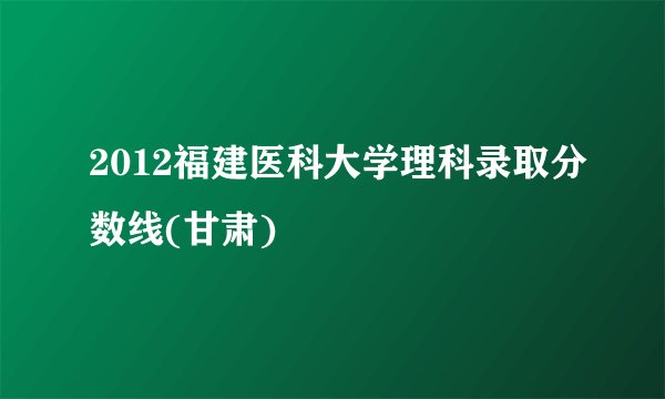2012福建医科大学理科录取分数线(甘肃)