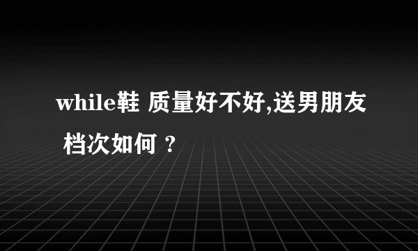 while鞋 质量好不好,送男朋友 档次如何 ?