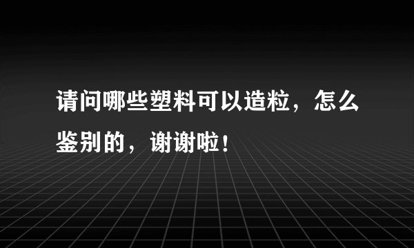 请问哪些塑料可以造粒，怎么鉴别的，谢谢啦！