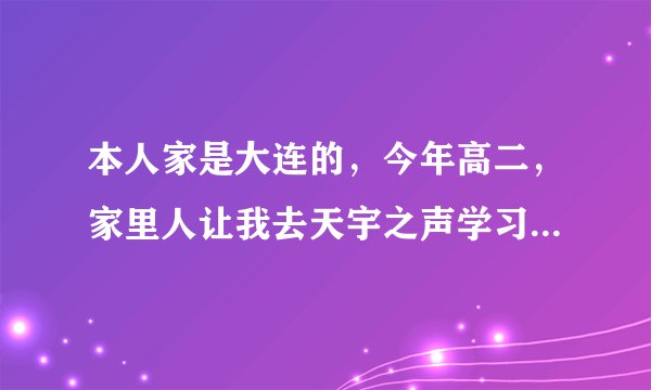 本人家是大连的，今年高二，家里人让我去天宇之声学习播音主持，说那里教的挺好，有没有对那里了解的？