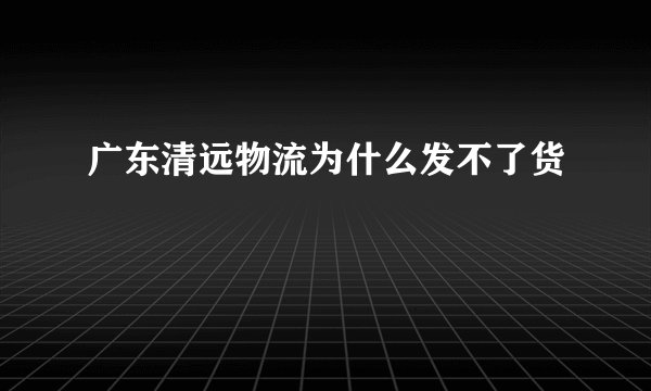 广东清远物流为什么发不了货