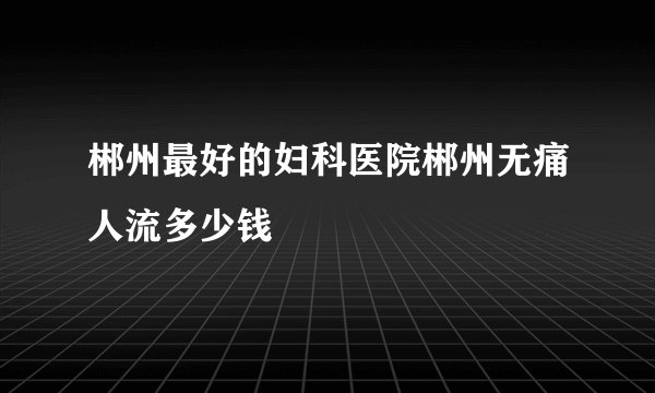 郴州最好的妇科医院郴州无痛人流多少钱