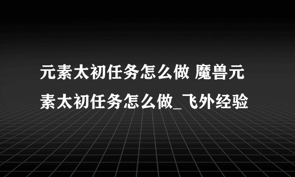 元素太初任务怎么做 魔兽元素太初任务怎么做_飞外经验