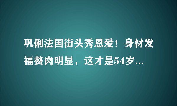 巩俐法国街头秀恩爱！身材发福赘肉明显，这才是54岁最真实的样子
