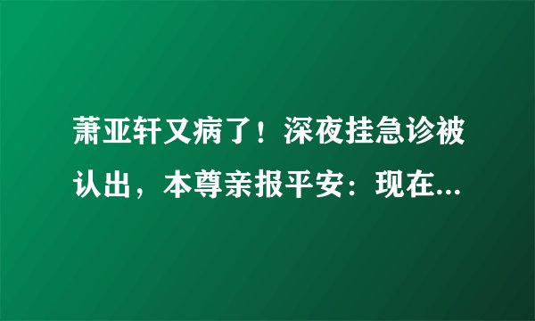 萧亚轩又病了！深夜挂急诊被认出，本尊亲报平安：现在一切都很好
