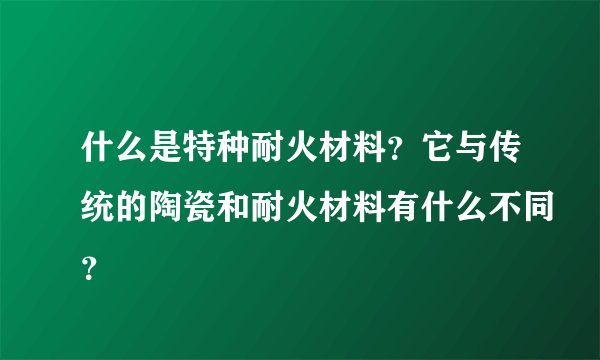 什么是特种耐火材料？它与传统的陶瓷和耐火材料有什么不同？