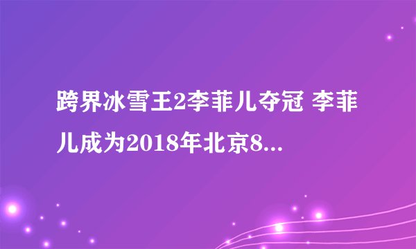 跨界冰雪王2李菲儿夺冠 李菲儿成为2018年北京8分钟候选人