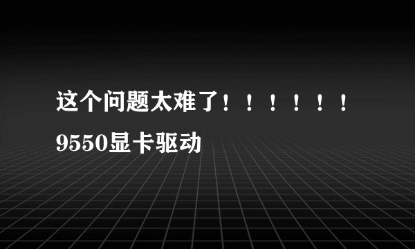 这个问题太难了！！！！！！9550显卡驱动