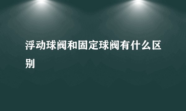 浮动球阀和固定球阀有什么区别