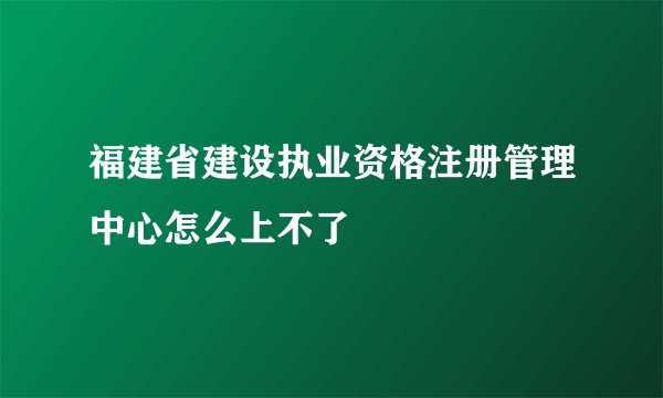 福建省建设执业资格注册管理中心怎么上不了