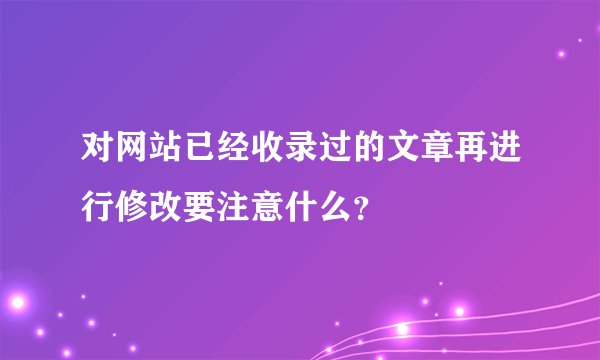 对网站已经收录过的文章再进行修改要注意什么？