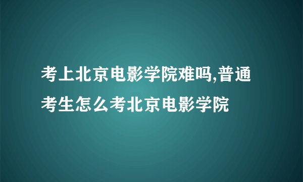 考上北京电影学院难吗,普通考生怎么考北京电影学院