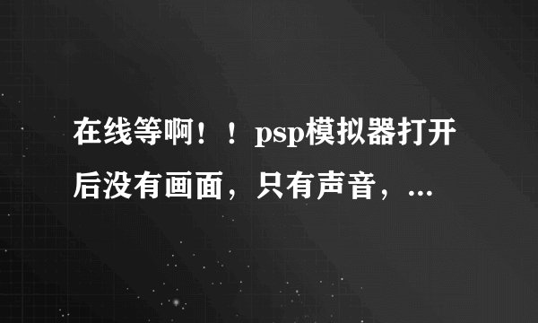 在线等啊！！psp模拟器打开后没有画面，只有声音，但是按键没问题。