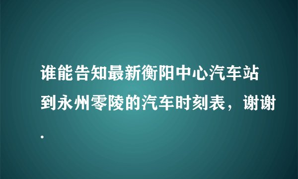 谁能告知最新衡阳中心汽车站到永州零陵的汽车时刻表，谢谢.