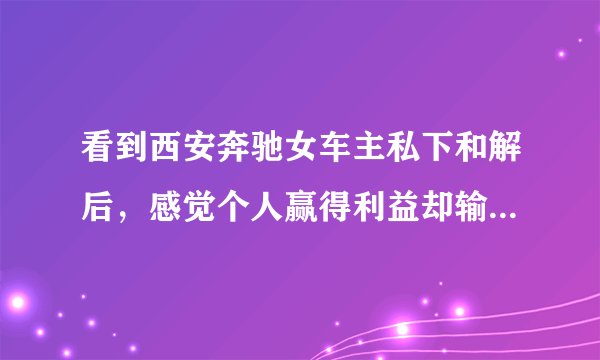 看到西安奔驰女车主私下和解后，感觉个人赢得利益却输掉了人格与尊严！对不对？
