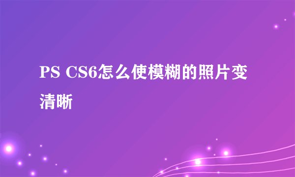 PS CS6怎么使模糊的照片变清晰