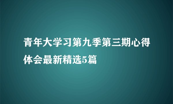 青年大学习第九季第三期心得体会最新精选5篇