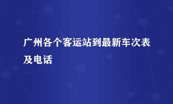 广州各个客运站到最新车次表及电话