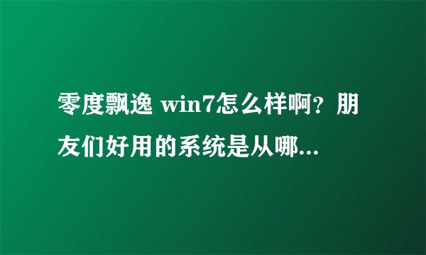 零度飘逸 win7怎么样啊？朋友们好用的系统是从哪儿下载的？