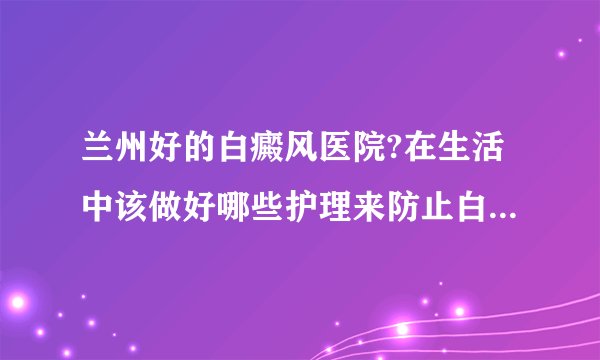 兰州好的白癜风医院?在生活中该做好哪些护理来防止白斑扩散呢