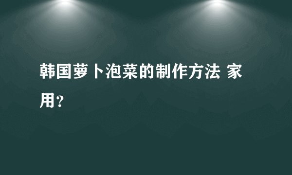 韩国萝卜泡菜的制作方法 家用？