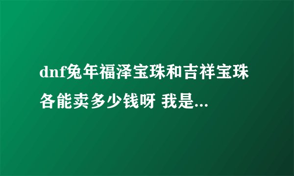 dnf兔年福泽宝珠和吉祥宝珠 各能卖多少钱呀 我是 河南4的