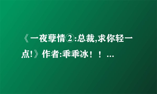 《一夜孽情②:总裁,求你轻一点!》作者:乖乖冰！！ 请问谁知道这书什么时候完结？结局是美好的吗？