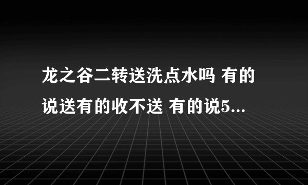 龙之谷二转送洗点水吗 有的说送有的收不送 有的说50才送到底送不啊 确切的答案 有点啰嗦
